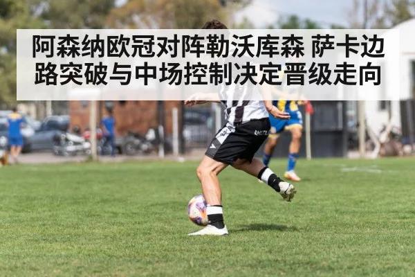 阿森纳欧冠对阵勒沃库森 萨卡边路突破与中场控制决定晋级走向
