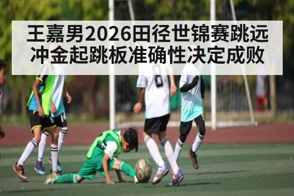 王嘉男2026田径世锦赛跳远冲金起跳板准确性决定成败