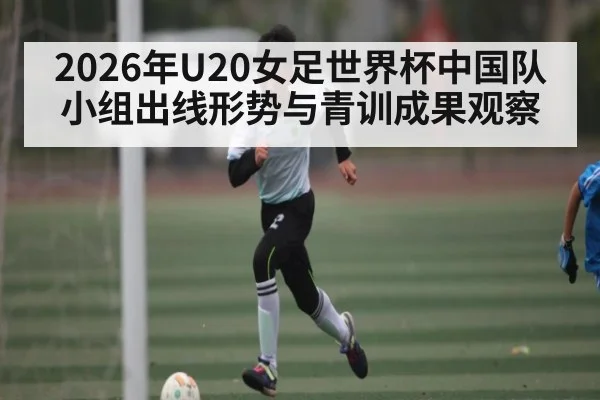 2026年U20女足世界杯中国队小组出线形势与青训成果观察