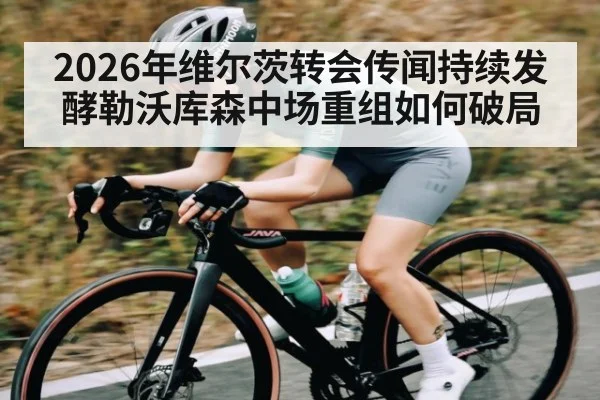 2026年维尔茨转会传闻持续发酵勒沃库森中场重组如何破局